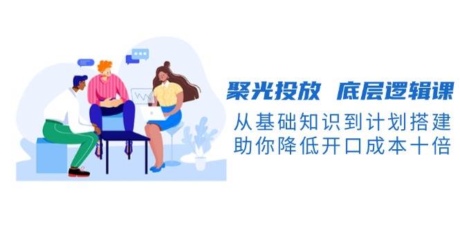 聚光投放底层逻辑课，从基础知识到计划搭建，助你降低开口成本十倍-木白网创