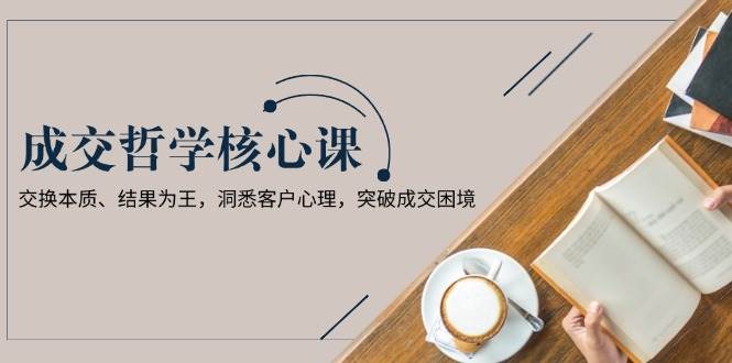 成交哲学课，交换本质、结果为王，洞悉客户心理，突破成交困境-木白网创