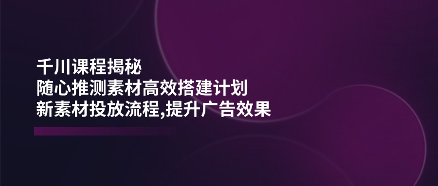 千川课程揭秘：随心推测素材高效搭建计划,新素材投放流程,提升广告效果-木白网创