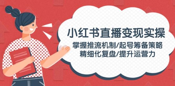 小红书直播变现实操：掌握推流机制/起号筹备策略/精细化复盘/提升运营力-木白网创