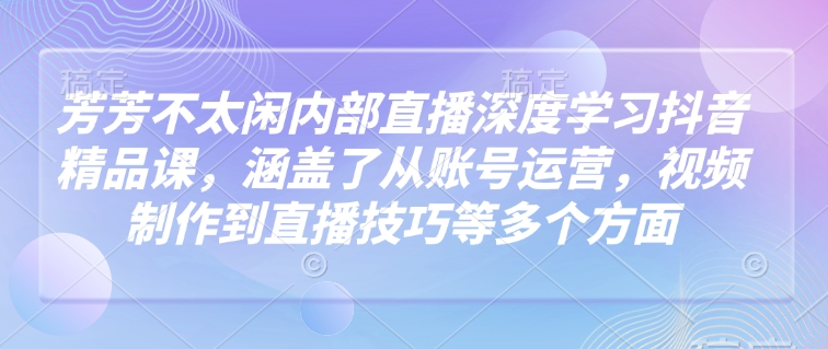 芳芳不太闲内部直播深度学习抖音精品课，涵盖了从账号运营，视频制作到直播技巧等多个方面-木白网创