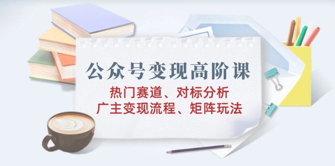 公众号变现高阶课：热门赛道、对标分析、广告主变现流程、矩阵玩法-木白网创