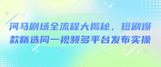 河马剧场全流程大揭秘，短剧爆款精选同一视频多平台发布实操-木白网创