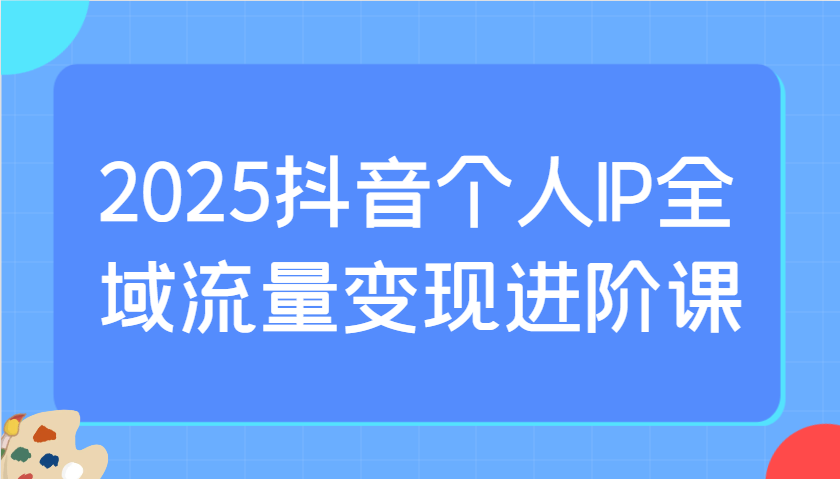 2025抖音个人IP全域流量变现进阶课:选爆品、抖音付费投流、千川投流实操及优化等-木白网创