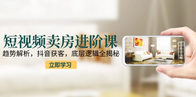 短视频卖房进阶课：趋势解析，抖音获客，底层逻辑全揭秘-木白网创