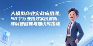 大模型商业实战应用课，50个行业提效案例解析，详解智能体与知识库搭建-木白网创