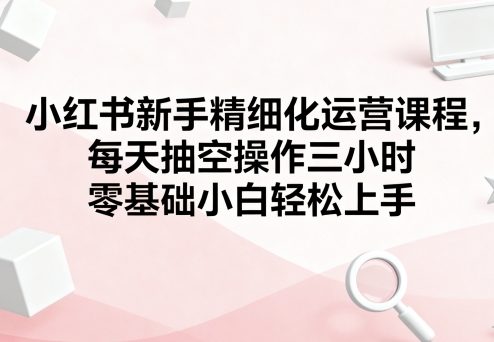 小红书新手精细化运营课程，每天抽空操作三小时，零基础小白轻松上手-木白网创