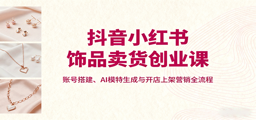抖音小红书饰品卖货创业课，账号搭建、AI模特生成与开店上架营销全流程-木白网创