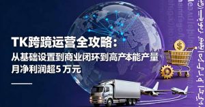 TK跨境运营全攻略：从基础设置到商业闭环到低成本量产，月净利润超5万美元-木白网创
