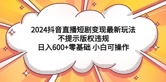 (9305期)2024抖音直播短剧变现最新玩法，不提示版权违规 日入600+零基础 小白可操作-木白网创