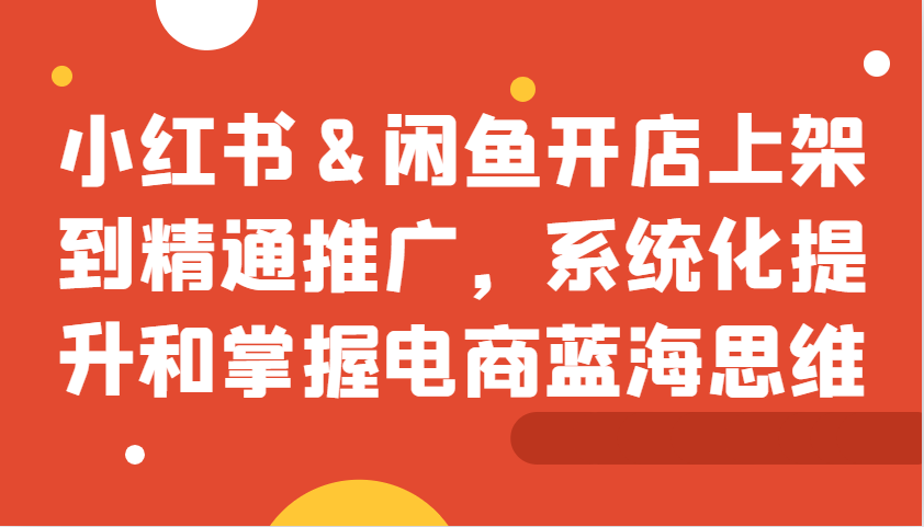小红书&闲鱼开店上架到精通推广，系统化提升和掌握电商蓝海思维-木白网创