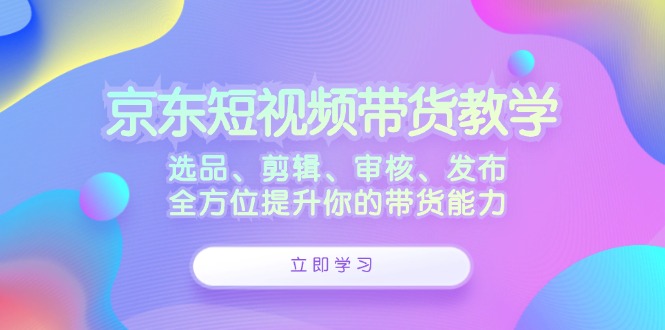 京东短视频带货教学：选品、剪辑、审核、发布，全方位提升你的带货能力-木白网创