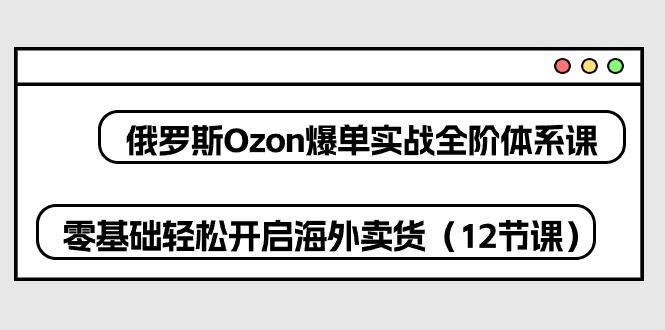 俄罗斯 Ozon-爆单实战全阶体系课，零基础轻松开启海外卖货(12节课-木白网创