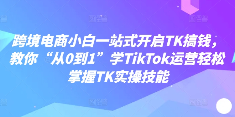 跨境电商小白一站式开启TK搞钱，教你“从0到1”学TikTok运营轻松掌握TK实操技能-木白网创