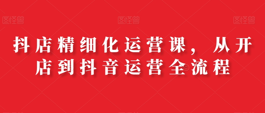 抖店精细化运营课，从开店到抖音运营全流程-木白网创