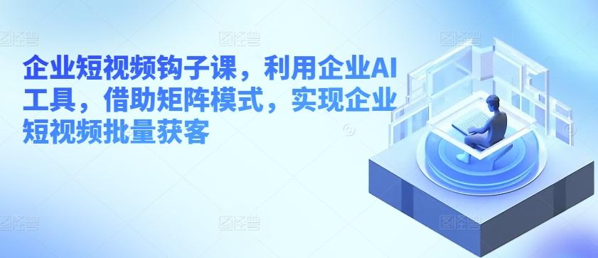 企业短视频钩子课，利用企业AI工具，借助矩阵模式，实现企业短视频批量获客-木白网创