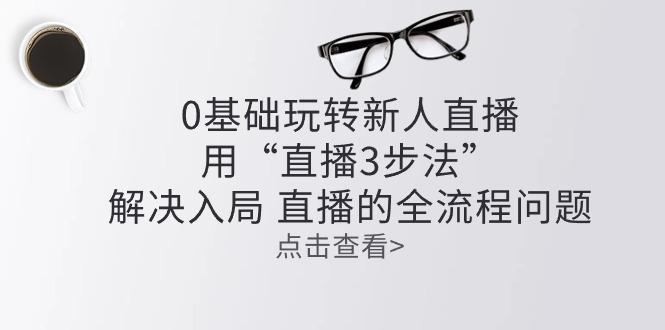 零基础玩转新人直播：用“直播3步法”解决入局 直播全流程问题-木白网创