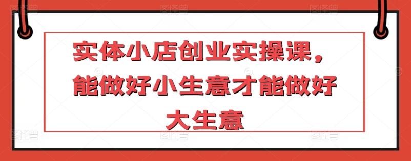 实体小店创业实操课，能做好小生意才能做好大生意-木白网创