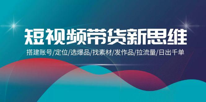 (9837期)短视频带货新思维：搭建账号/定位/选爆品/找素材/发作品/拉流量/日出千单-木白网创