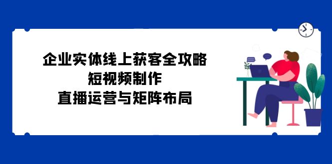 企业实体线上获客全攻略：短视频制作、直播运营与矩阵布局-木白网创