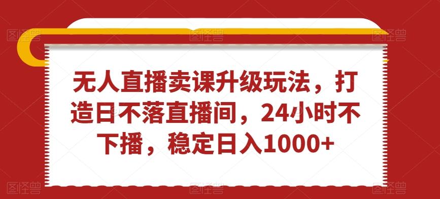 无人直播卖课升级玩法，打造日不落直播间，24小时不下播，稳定日入1000+【揭秘】-木白网创