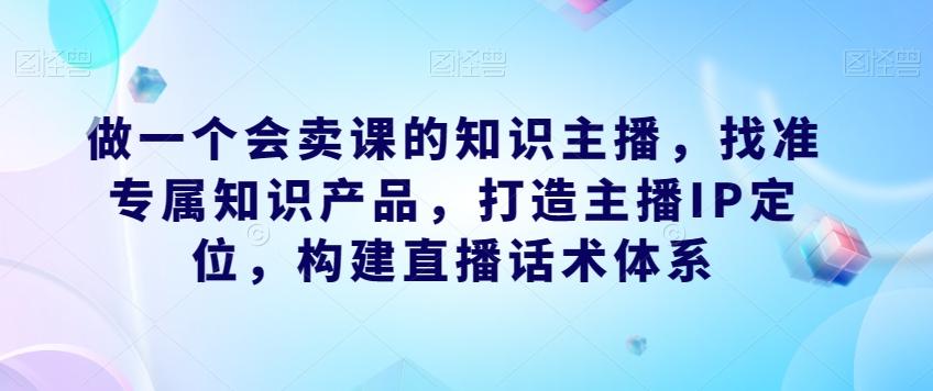 做一个会卖课的知识主播，找准专属知识产品，打造主播IP定位，构建直播话术体系-木白网创
