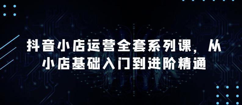 抖音小店运营全套系列课，全新升级，从小店基础入门到进阶精通，系统掌握月销百万小店的核心秘密-木白网创