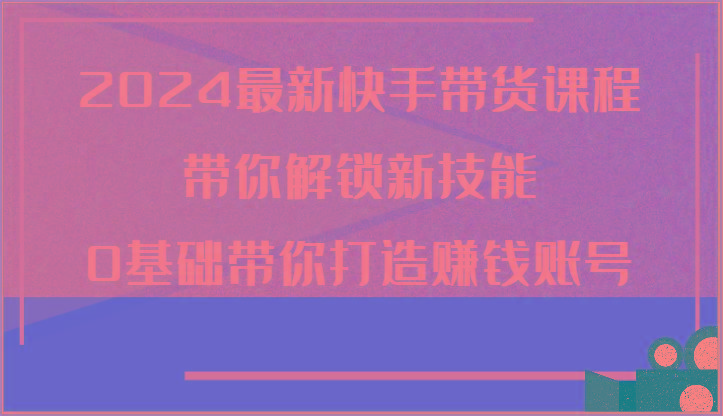 2024最新快手带货课程，带你解锁新技能，0基础带你打造赚钱账号-木白网创