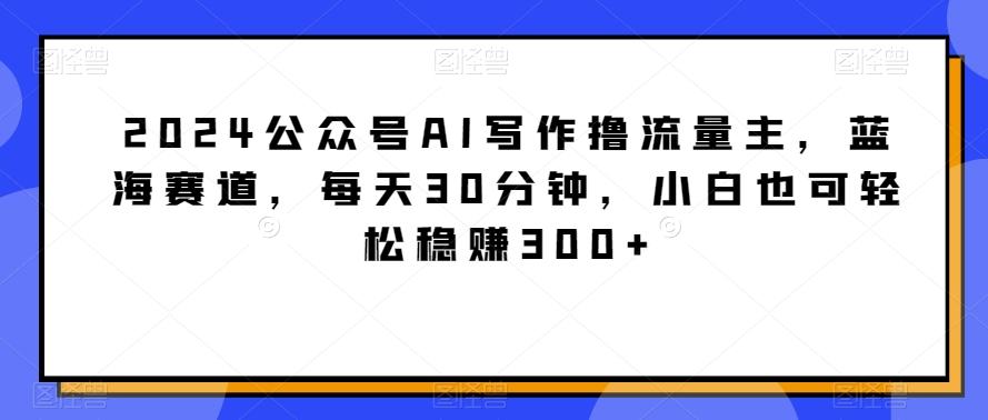 2024公众号AI写作撸流量主，蓝海赛道，每天30分钟，小白也可轻松稳赚300+【揭秘】-木白网创