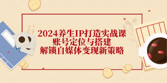 2024养生IP打造实战课：账号定位与搭建，解锁自媒体变现新策略-木白网创