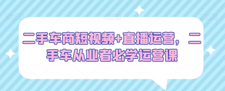 二手车商短视频+直播运营，二手车从业者必学运营课-木白网创