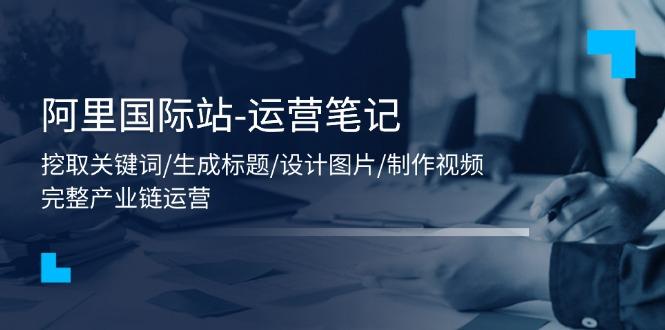 阿里国际站-运营笔记：挖取关键词/生成标题/设计图片/制作视频/56节课-木白网创