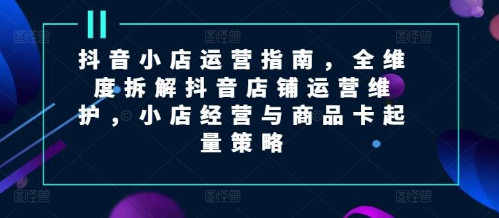 抖音小店运营指南，全维度拆解抖音店铺运营维护，小店经营与商品卡起量策略-木白网创