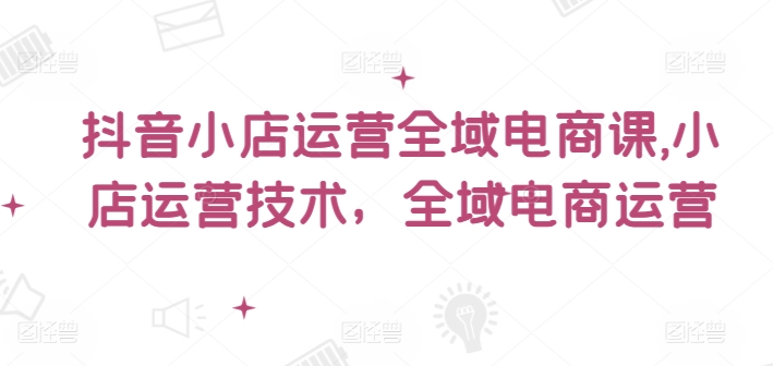 抖音小店运营全域电商课，​小店运营技术，全域电商运营-木白网创