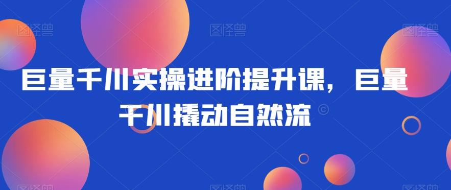 巨量千川实操进阶提升课，巨量干川撬动自然流-木白网创