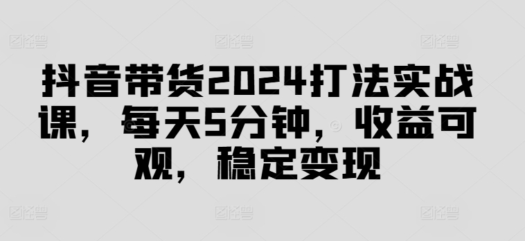 抖音带货2024打法实战课，每天5分钟，收益可观，稳定变现【揭秘】-木白网创