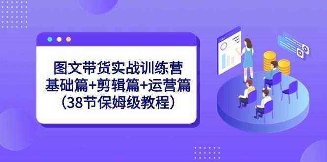 图文带货实战训练营：基础篇+剪辑篇+运营篇（38节保姆级教程）-木白网创