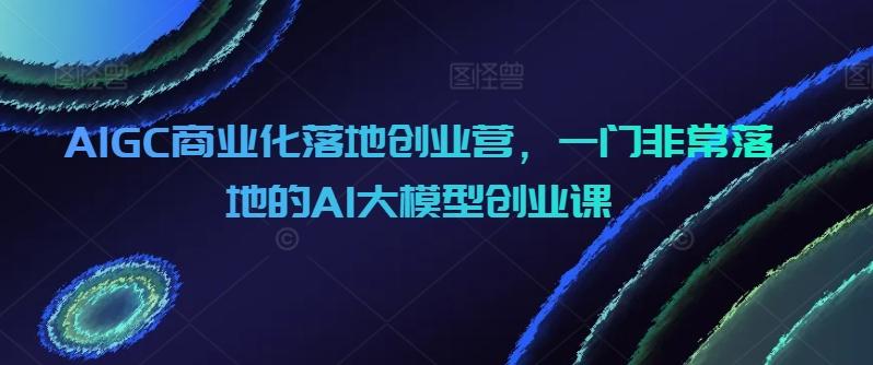 AIGC商业化落地创业营，一门非常落地的AI大模型创业课-木白网创