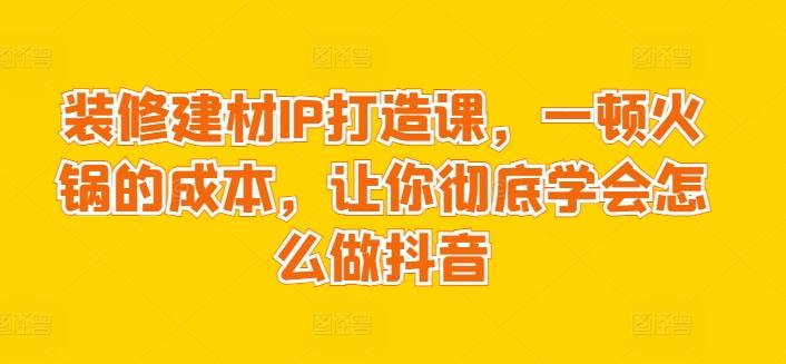 装修建材IP打造课，一顿火锅的成本，让你彻底学会怎么做抖音-木白网创