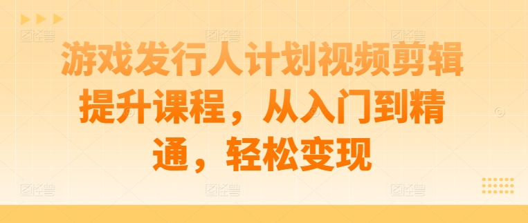 游戏发行人计划视频剪辑提升课程，从入门到精通，轻松变现-木白网创