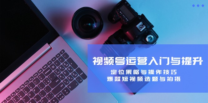视频号运营入门与提升：定位策略与操作技巧，爆款短视频选题与拍摄-木白网创