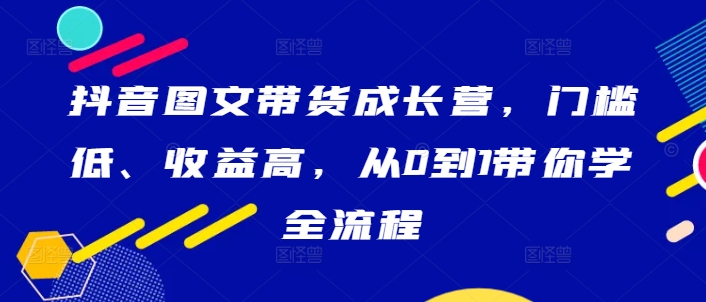 抖音图文带货成长营，门槛低、收益高，从0到1带你学全流程-木白网创