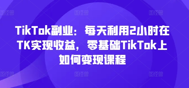 TikTok副业：每天利用2小时在TK实现收益，零基础TikTok上如何变现课程-木白网创