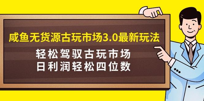 (9337期)咸鱼无货源古玩市场3.0最新玩法，轻松驾驭古玩市场，日利润轻松四位数！…-木白网创