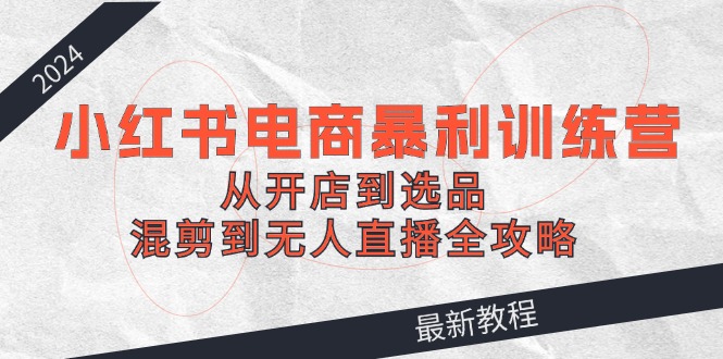 2024小红书电商暴利训练营：从开店到选品，混剪到无人直播全攻略-木白网创