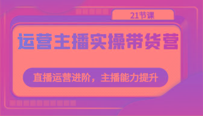 运营主播实操带货营：直播运营进阶，主播能力提升(21节课)-木白网创