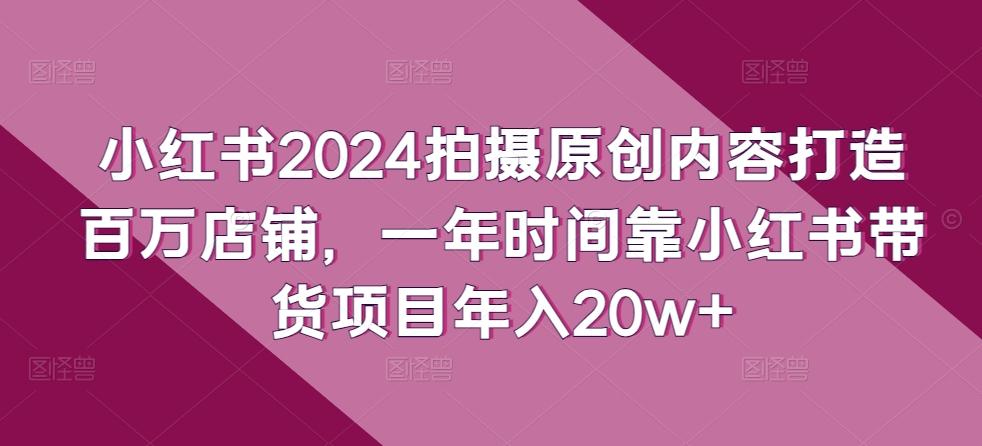 小红书2024拍摄原创内容打造百万店铺，一年时间靠小红书带货项目年入20w+-木白网创