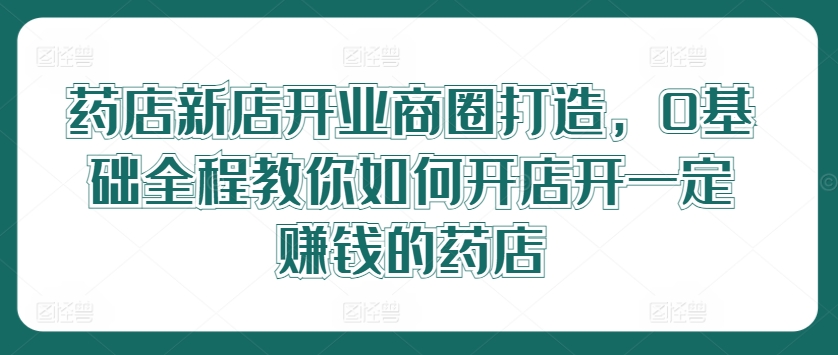 药店新店开业商圈打造，0基础全程教你如何开店开一定赚钱的药店-木白网创