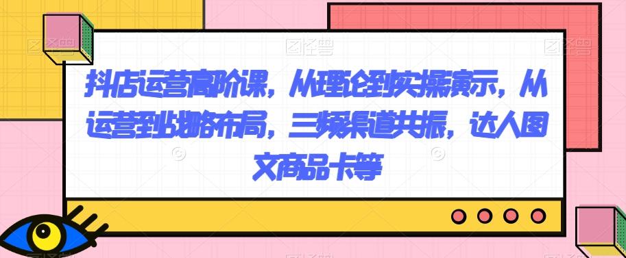 抖店运营高阶课，从理论到实操演示，从运营到战略布局，三频渠道共振，达人图文商品卡等-木白网创