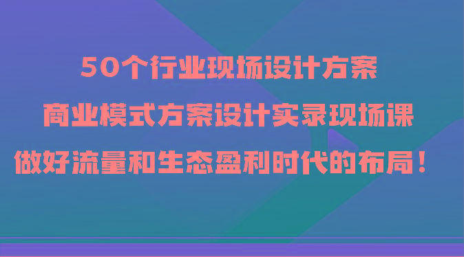 50个行业现场设计方案，商业模式方案设计实录现场课，做好流量和生态盈利时代的布局！-木白网创